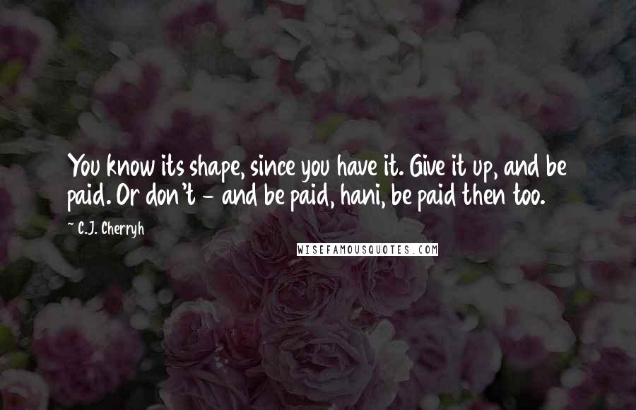 C.J. Cherryh Quotes: You know its shape, since you have it. Give it up, and be paid. Or don't - and be paid, hani, be paid then too.