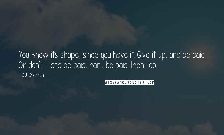 C.J. Cherryh Quotes: You know its shape, since you have it. Give it up, and be paid. Or don't - and be paid, hani, be paid then too.