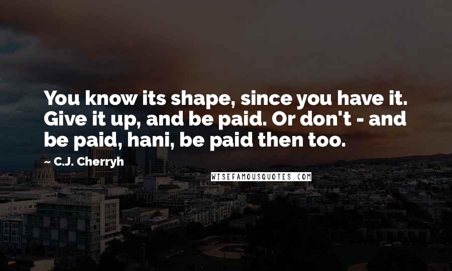C.J. Cherryh Quotes: You know its shape, since you have it. Give it up, and be paid. Or don't - and be paid, hani, be paid then too.