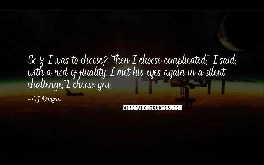 C.J. Duggan Quotes: So if I was to choose? Then I choose complicated," I said, with a nod of finality. I met his eyes again in a silent challenge."I choose you.