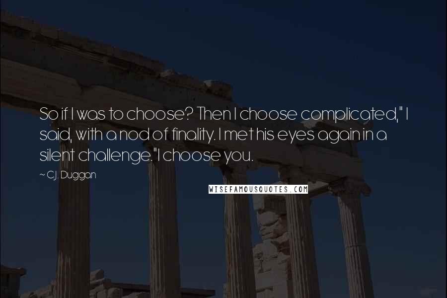 C.J. Duggan Quotes: So if I was to choose? Then I choose complicated," I said, with a nod of finality. I met his eyes again in a silent challenge."I choose you.