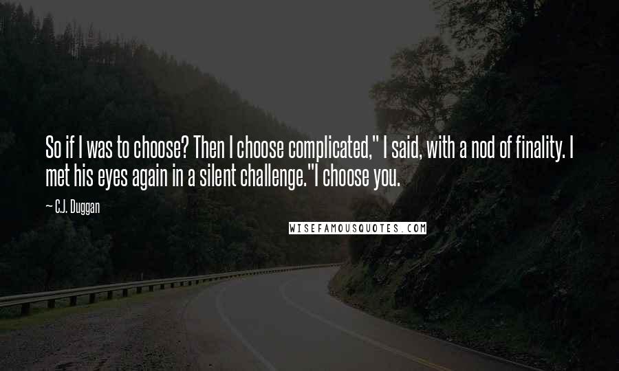 C.J. Duggan Quotes: So if I was to choose? Then I choose complicated," I said, with a nod of finality. I met his eyes again in a silent challenge."I choose you.