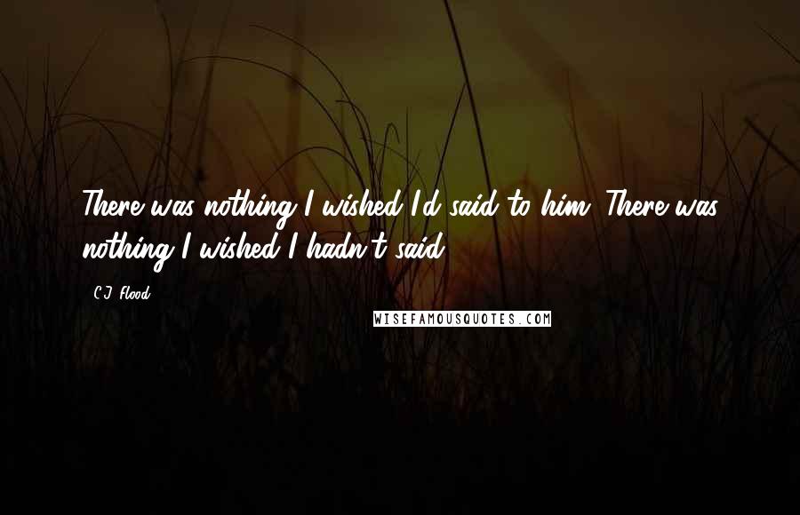 C.J. Flood Quotes: There was nothing I wished I'd said to him. There was nothing I wished I hadn't said.