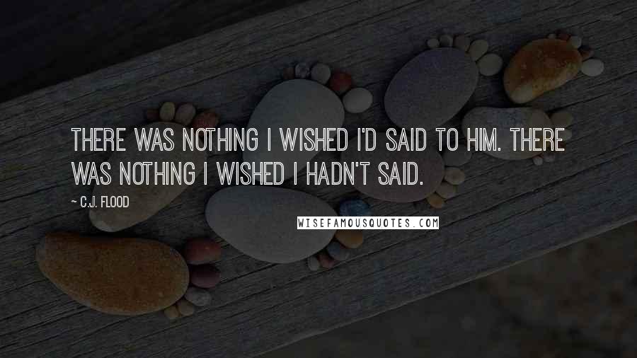 C.J. Flood Quotes: There was nothing I wished I'd said to him. There was nothing I wished I hadn't said.