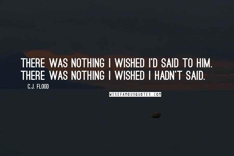 C.J. Flood Quotes: There was nothing I wished I'd said to him. There was nothing I wished I hadn't said.