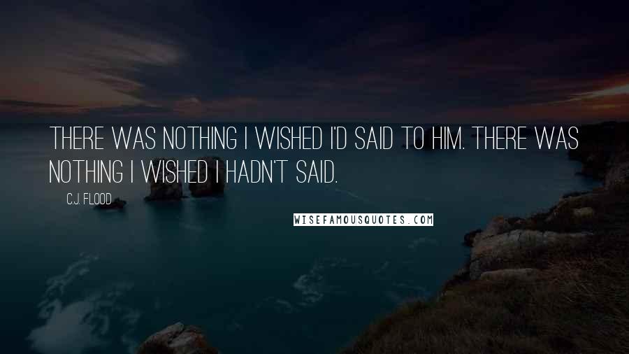 C.J. Flood Quotes: There was nothing I wished I'd said to him. There was nothing I wished I hadn't said.