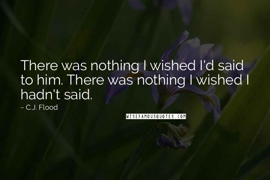 C.J. Flood Quotes: There was nothing I wished I'd said to him. There was nothing I wished I hadn't said.