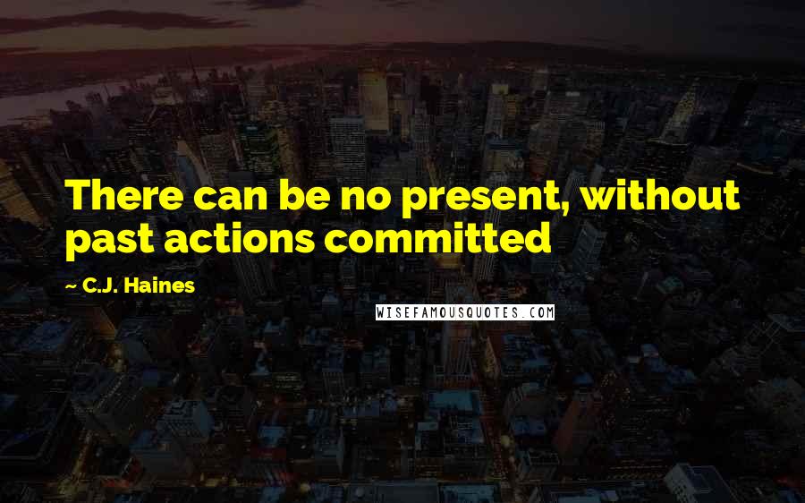 C.J. Haines Quotes: There can be no present, without past actions committed