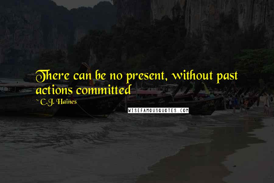 C.J. Haines Quotes: There can be no present, without past actions committed