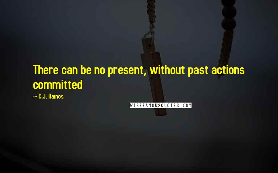 C.J. Haines Quotes: There can be no present, without past actions committed