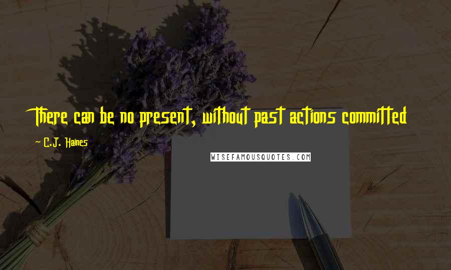 C.J. Haines Quotes: There can be no present, without past actions committed