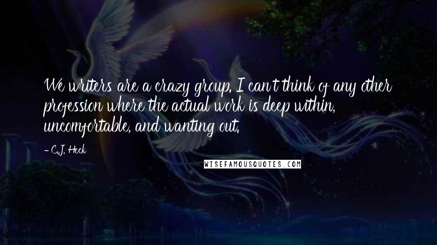 C.J. Heck Quotes: We writers are a crazy group. I can't think of any other profession where the actual work is deep within, uncomfortable, and wanting out.