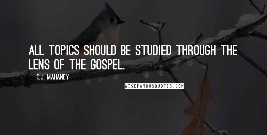 C.J. Mahaney Quotes: All topics should be studied through the lens of the Gospel.