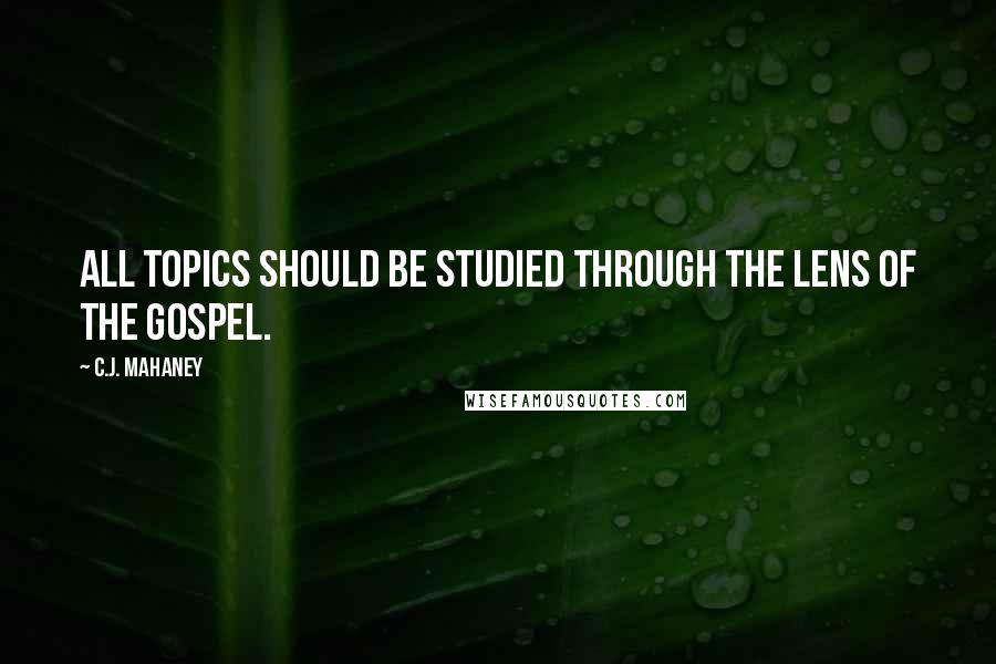 C.J. Mahaney Quotes: All topics should be studied through the lens of the Gospel.