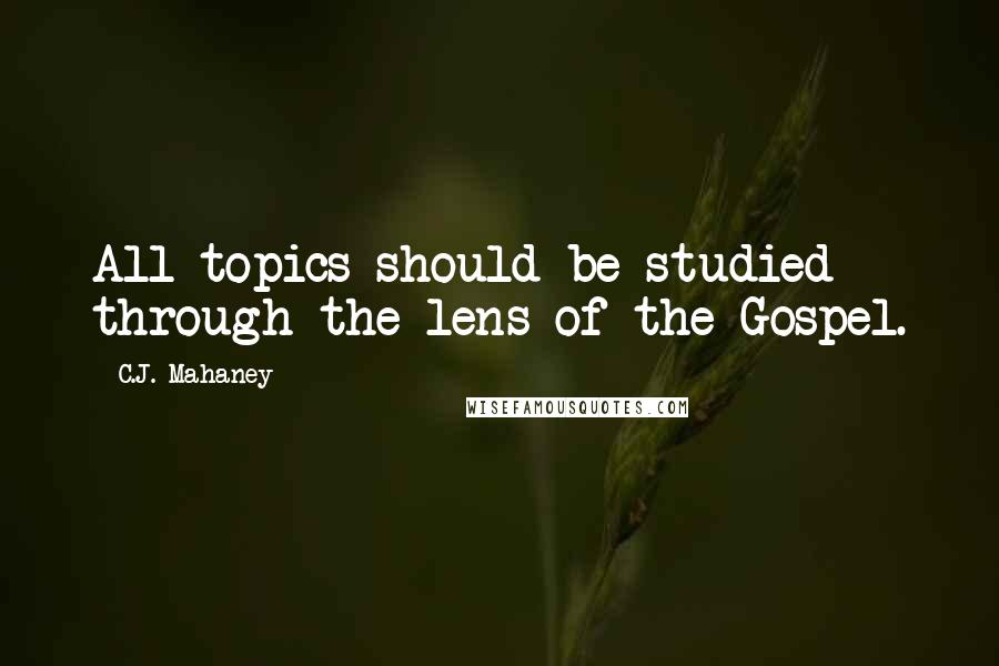 C.J. Mahaney Quotes: All topics should be studied through the lens of the Gospel.