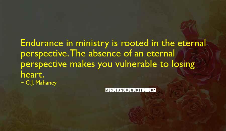 C.J. Mahaney Quotes: Endurance in ministry is rooted in the eternal perspective. The absence of an eternal perspective makes you vulnerable to losing heart.