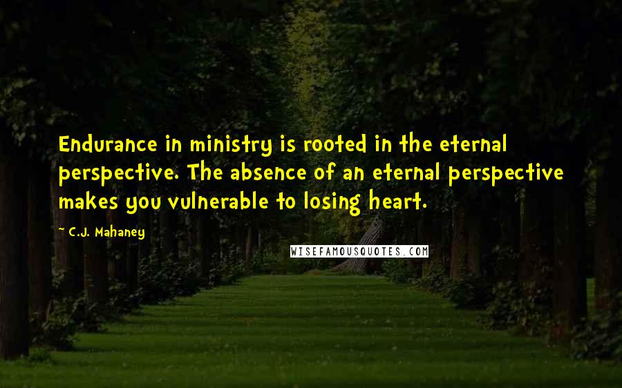 C.J. Mahaney Quotes: Endurance in ministry is rooted in the eternal perspective. The absence of an eternal perspective makes you vulnerable to losing heart.