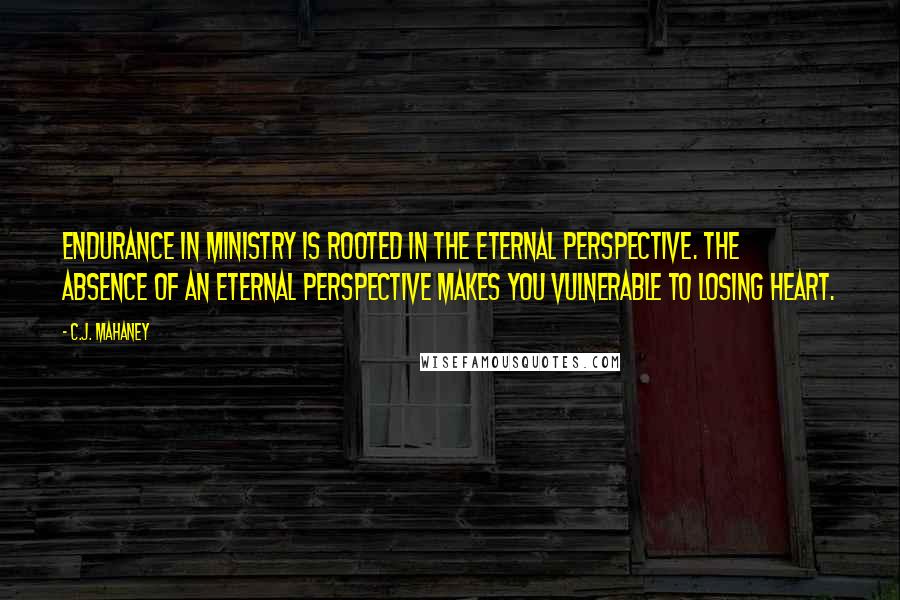 C.J. Mahaney Quotes: Endurance in ministry is rooted in the eternal perspective. The absence of an eternal perspective makes you vulnerable to losing heart.