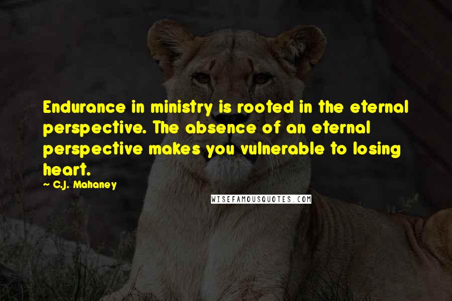 C.J. Mahaney Quotes: Endurance in ministry is rooted in the eternal perspective. The absence of an eternal perspective makes you vulnerable to losing heart.