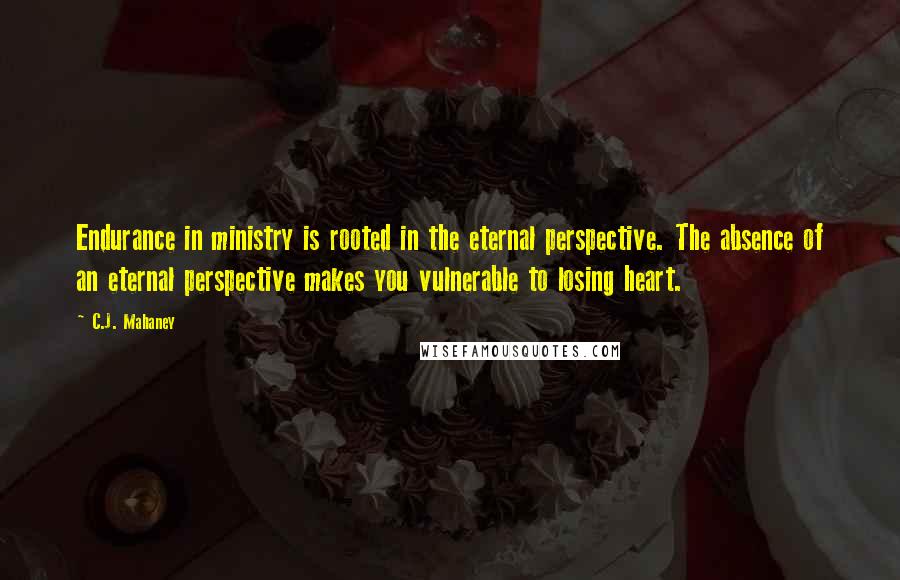 C.J. Mahaney Quotes: Endurance in ministry is rooted in the eternal perspective. The absence of an eternal perspective makes you vulnerable to losing heart.