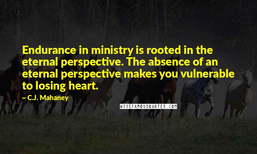 C.J. Mahaney Quotes: Endurance in ministry is rooted in the eternal perspective. The absence of an eternal perspective makes you vulnerable to losing heart.