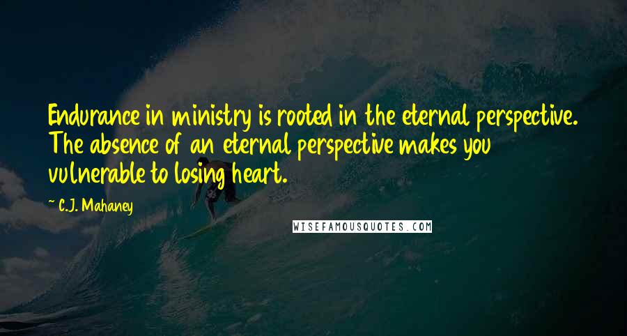C.J. Mahaney Quotes: Endurance in ministry is rooted in the eternal perspective. The absence of an eternal perspective makes you vulnerable to losing heart.