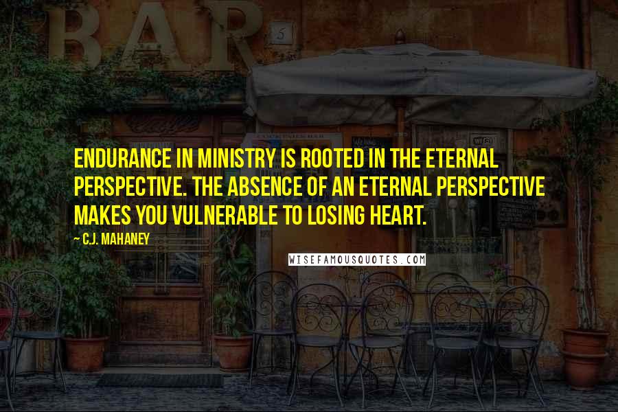 C.J. Mahaney Quotes: Endurance in ministry is rooted in the eternal perspective. The absence of an eternal perspective makes you vulnerable to losing heart.
