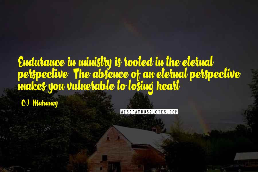 C.J. Mahaney Quotes: Endurance in ministry is rooted in the eternal perspective. The absence of an eternal perspective makes you vulnerable to losing heart.