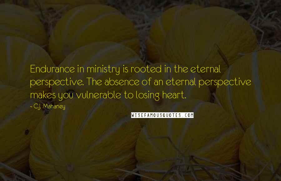 C.J. Mahaney Quotes: Endurance in ministry is rooted in the eternal perspective. The absence of an eternal perspective makes you vulnerable to losing heart.