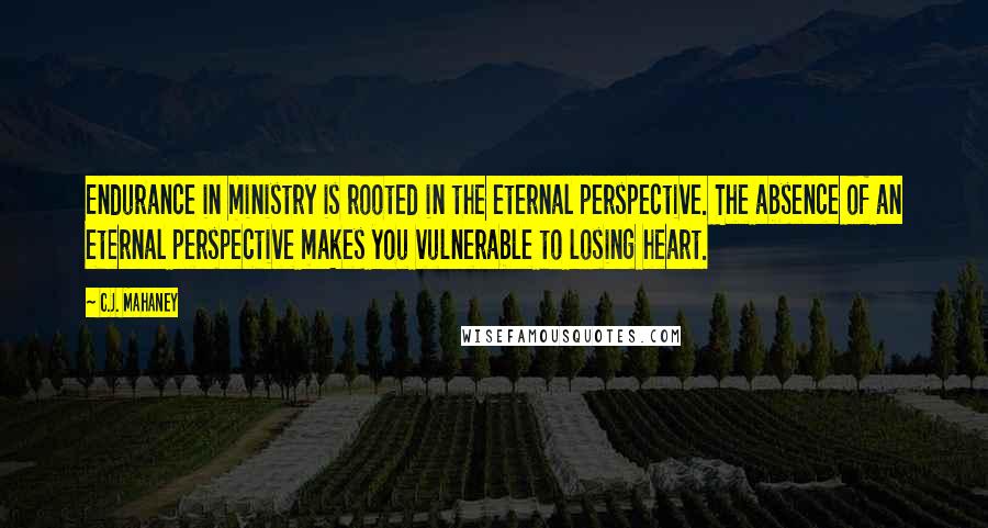 C.J. Mahaney Quotes: Endurance in ministry is rooted in the eternal perspective. The absence of an eternal perspective makes you vulnerable to losing heart.