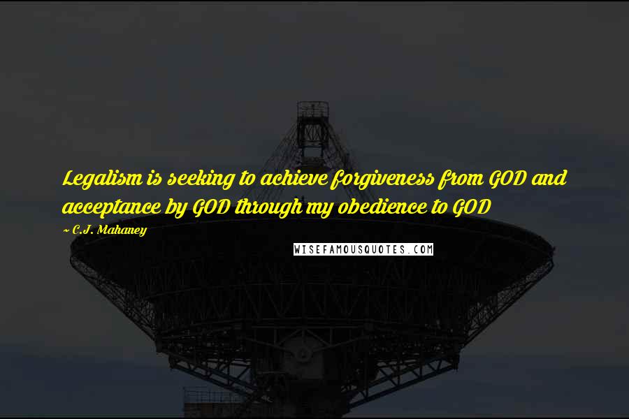 C.J. Mahaney Quotes: Legalism is seeking to achieve forgiveness from GOD and acceptance by GOD through my obedience to GOD