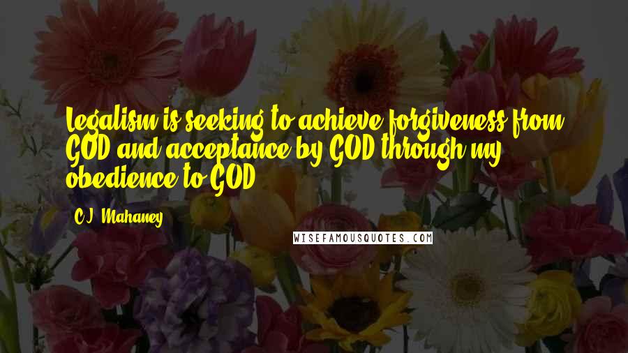 C.J. Mahaney Quotes: Legalism is seeking to achieve forgiveness from GOD and acceptance by GOD through my obedience to GOD