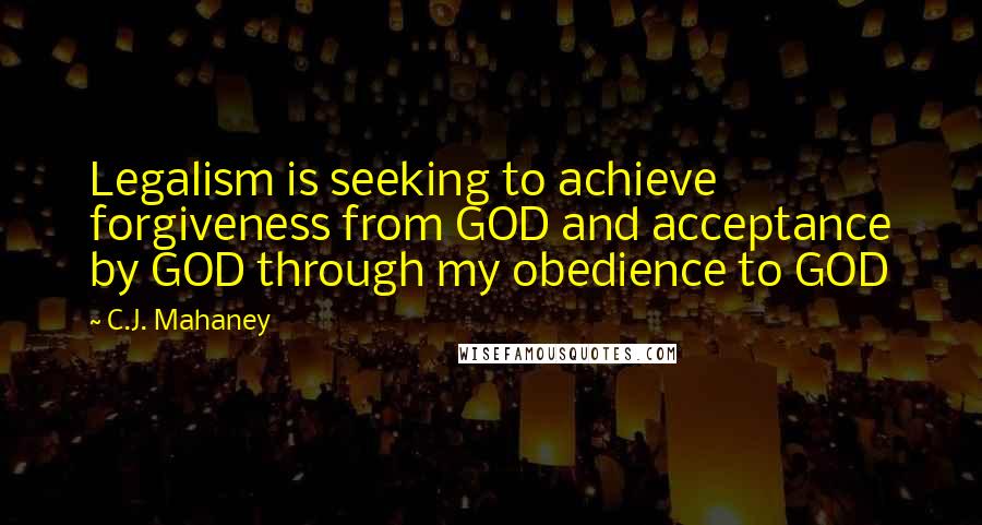 C.J. Mahaney Quotes: Legalism is seeking to achieve forgiveness from GOD and acceptance by GOD through my obedience to GOD