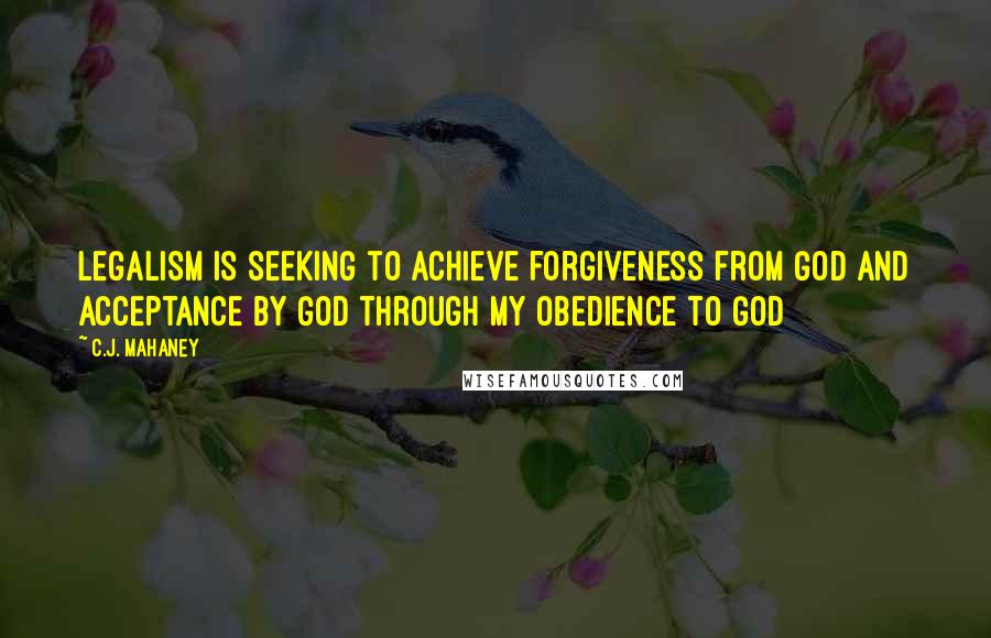 C.J. Mahaney Quotes: Legalism is seeking to achieve forgiveness from GOD and acceptance by GOD through my obedience to GOD
