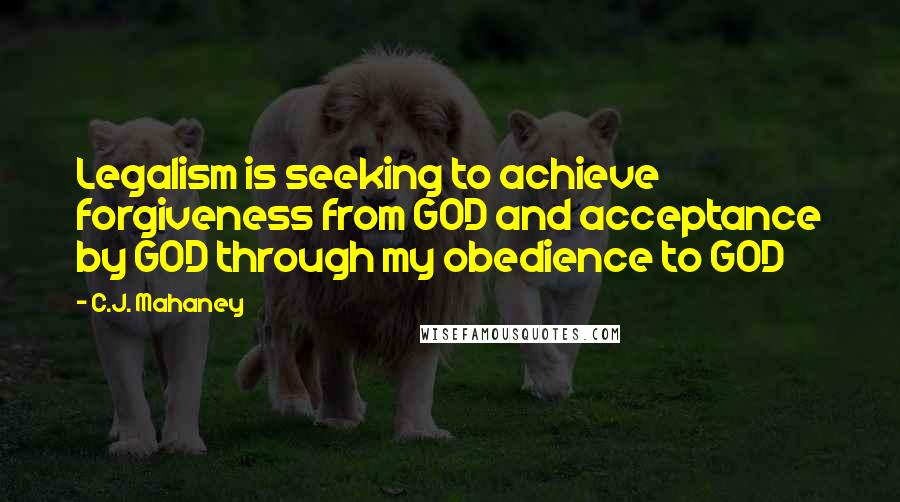 C.J. Mahaney Quotes: Legalism is seeking to achieve forgiveness from GOD and acceptance by GOD through my obedience to GOD