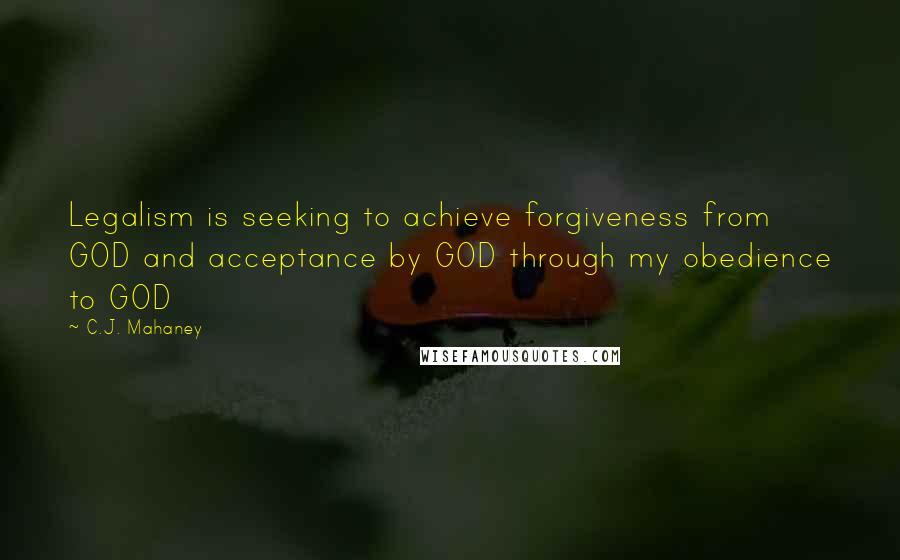 C.J. Mahaney Quotes: Legalism is seeking to achieve forgiveness from GOD and acceptance by GOD through my obedience to GOD