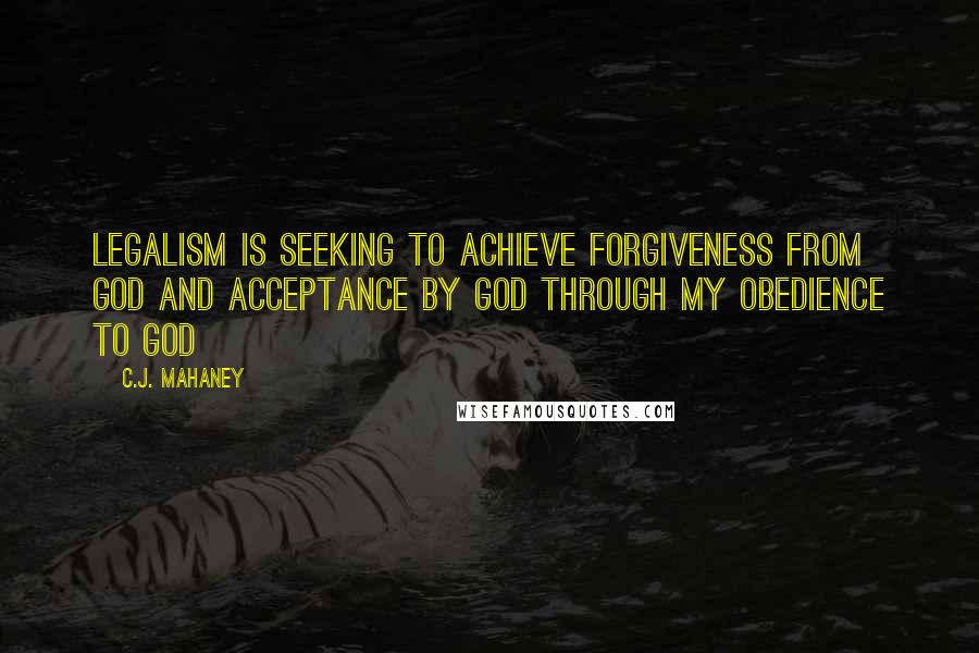 C.J. Mahaney Quotes: Legalism is seeking to achieve forgiveness from GOD and acceptance by GOD through my obedience to GOD