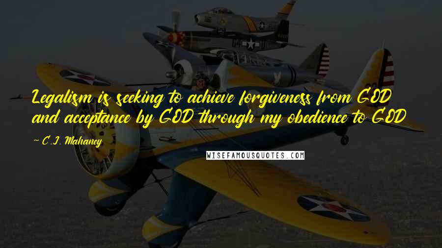 C.J. Mahaney Quotes: Legalism is seeking to achieve forgiveness from GOD and acceptance by GOD through my obedience to GOD