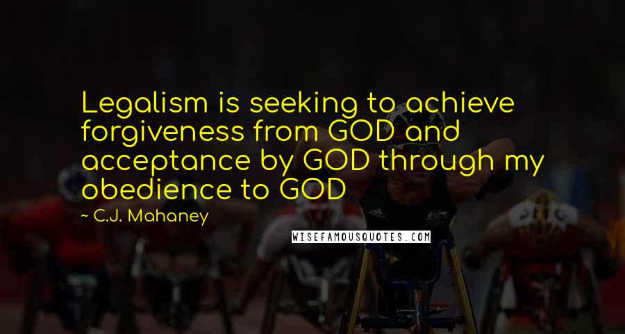 C.J. Mahaney Quotes: Legalism is seeking to achieve forgiveness from GOD and acceptance by GOD through my obedience to GOD