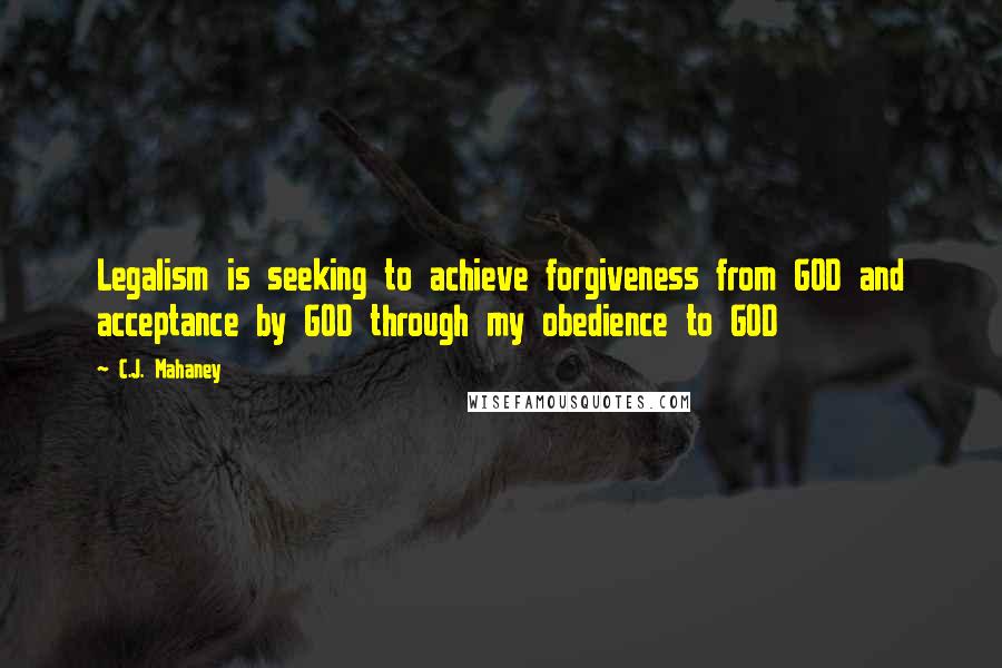 C.J. Mahaney Quotes: Legalism is seeking to achieve forgiveness from GOD and acceptance by GOD through my obedience to GOD