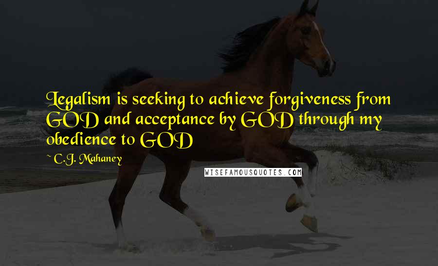 C.J. Mahaney Quotes: Legalism is seeking to achieve forgiveness from GOD and acceptance by GOD through my obedience to GOD