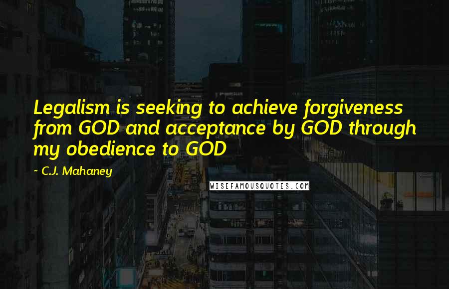 C.J. Mahaney Quotes: Legalism is seeking to achieve forgiveness from GOD and acceptance by GOD through my obedience to GOD