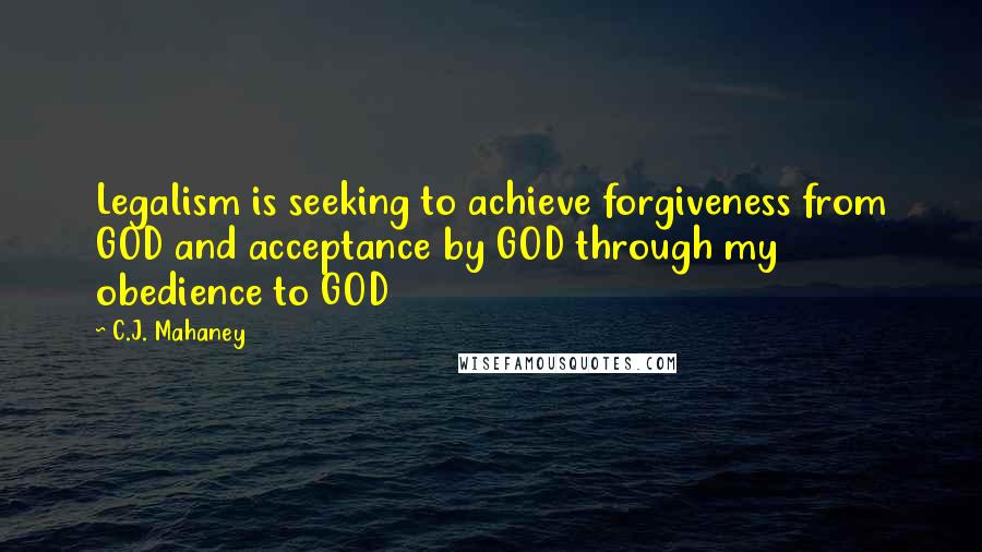 C.J. Mahaney Quotes: Legalism is seeking to achieve forgiveness from GOD and acceptance by GOD through my obedience to GOD