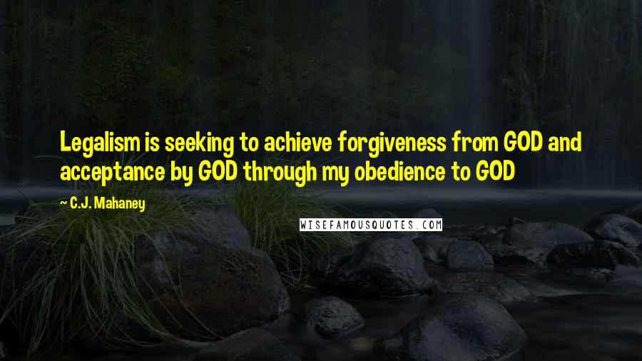 C.J. Mahaney Quotes: Legalism is seeking to achieve forgiveness from GOD and acceptance by GOD through my obedience to GOD