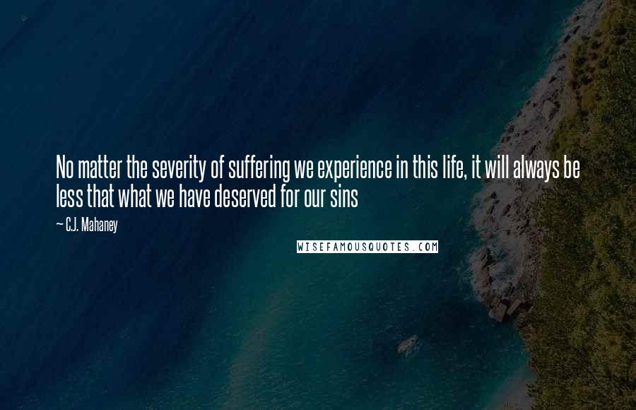 C.J. Mahaney Quotes: No matter the severity of suffering we experience in this life, it will always be less that what we have deserved for our sins