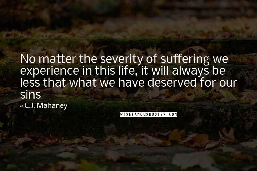 C.J. Mahaney Quotes: No matter the severity of suffering we experience in this life, it will always be less that what we have deserved for our sins