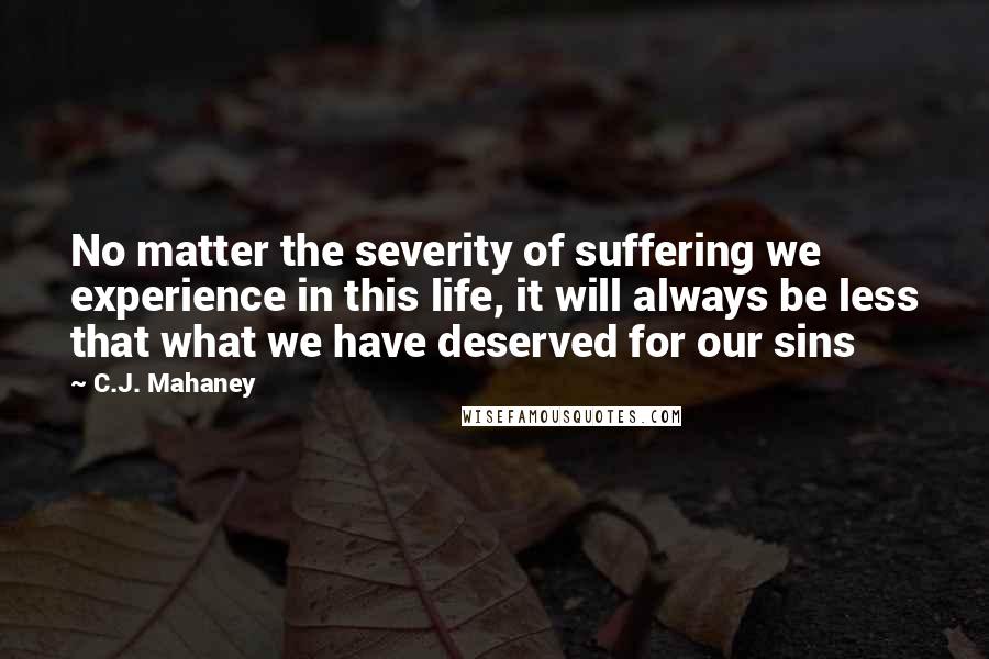 C.J. Mahaney Quotes: No matter the severity of suffering we experience in this life, it will always be less that what we have deserved for our sins