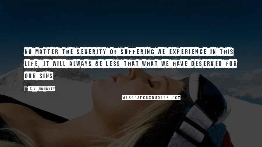 C.J. Mahaney Quotes: No matter the severity of suffering we experience in this life, it will always be less that what we have deserved for our sins