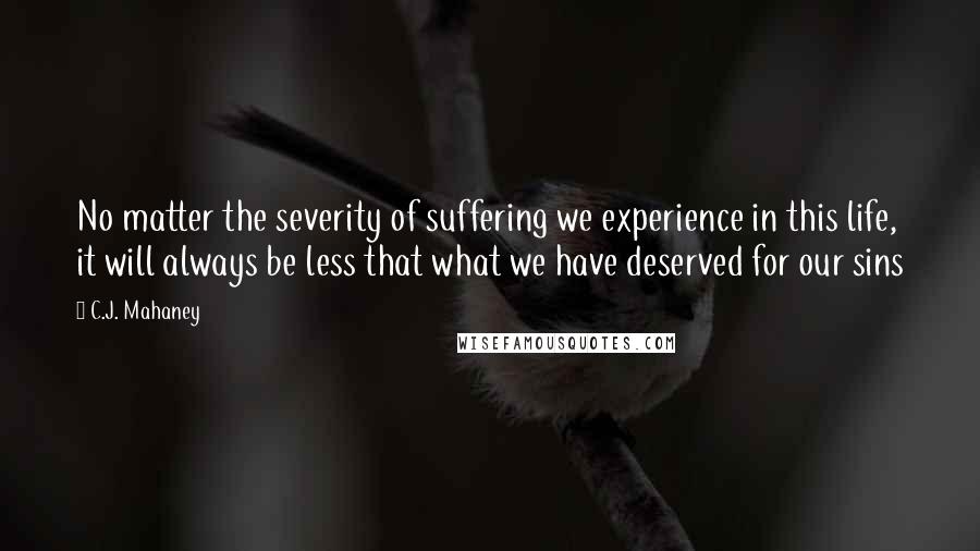 C.J. Mahaney Quotes: No matter the severity of suffering we experience in this life, it will always be less that what we have deserved for our sins