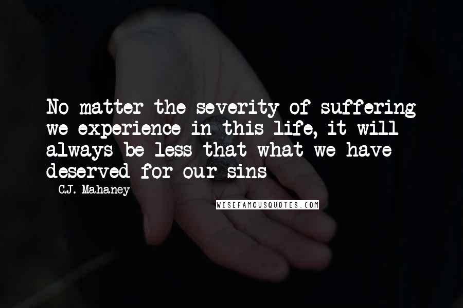 C.J. Mahaney Quotes: No matter the severity of suffering we experience in this life, it will always be less that what we have deserved for our sins